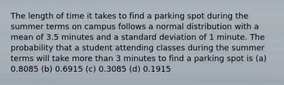 The length of time it takes to find a parking spot during the summer terms on campus follows a normal distribution with a mean of 3.5 minutes and a standard deviation of 1 minute. The probability that a student attending classes during the summer terms will take more than 3 minutes to find a parking spot is (a) 0.8085 (b) 0.6915 (c) 0.3085 (d) 0.1915