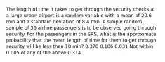 The length of time it takes to get through the security checks at a large urban airport is a random variable with a mean of 20.6 min and a standard deviation of 8.4 min. A simple random sample of 36 airline passengers is to be observed going through security. For the passengers in the SRS, what is the approximate probability that the mean length of time for them to get through security will be less than 18 min? 0.378 0.186 0.031 Not within 0.005 of any of the above 0.314