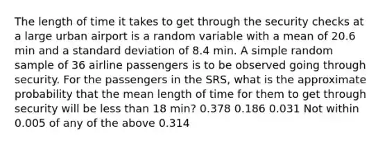 The length of time it takes to get through the security checks at a large urban airport is a random variable with a mean of 20.6 min and a standard deviation of 8.4 min. A simple random sample of 36 airline passengers is to be observed going through security. For the passengers in the SRS, what is the approximate probability that the mean length of time for them to get through security will be less than 18 min? 0.378 0.186 0.031 Not within 0.005 of any of the above 0.314