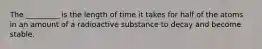 The _________ is the length of time it takes for half of the atoms in an amount of a radioactive substance to decay and become stable.