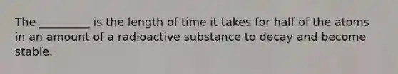 The _________ is the length of time it takes for half of the atoms in an amount of a radioactive substance to decay and become stable.