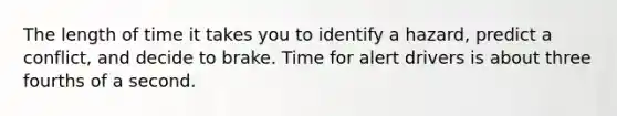 The length of time it takes you to identify a hazard, predict a conflict, and decide to brake. Time for alert drivers is about three fourths of a second.