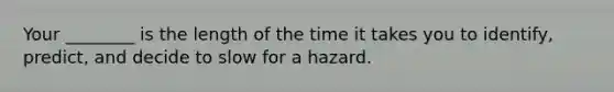 Your ________ is the length of the time it takes you to identify, predict, and decide to slow for a hazard.