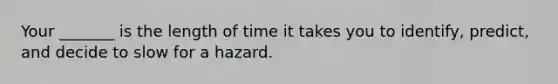 Your _______ is the length of time it takes you to identify, predict, and decide to slow for a hazard.