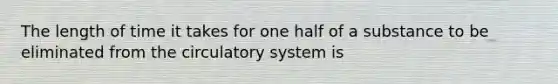 The length of time it takes for one half of a substance to be eliminated from the circulatory system is