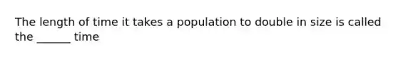 The length of time it takes a population to double in size is called the ______ time