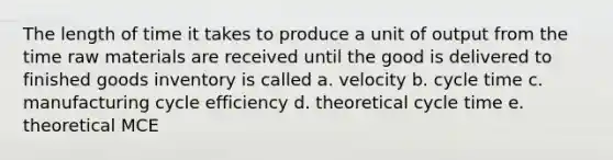 The length of time it takes to produce a unit of output from the time raw materials are received until the good is delivered to finished goods inventory is called a. velocity b. cycle time c. manufacturing cycle efficiency d. theoretical cycle time e. theoretical MCE