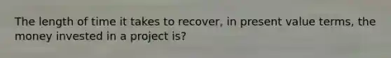 The length of time it takes to recover, in present value terms, the money invested in a project is?