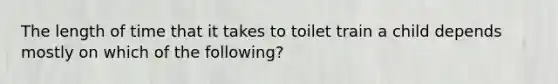 The length of time that it takes to toilet train a child depends mostly on which of the following?