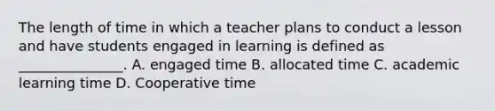 The length of time in which a teacher plans to conduct a lesson and have students engaged in learning is defined as _______________. A. engaged time B. allocated time C. academic learning time D. Cooperative time