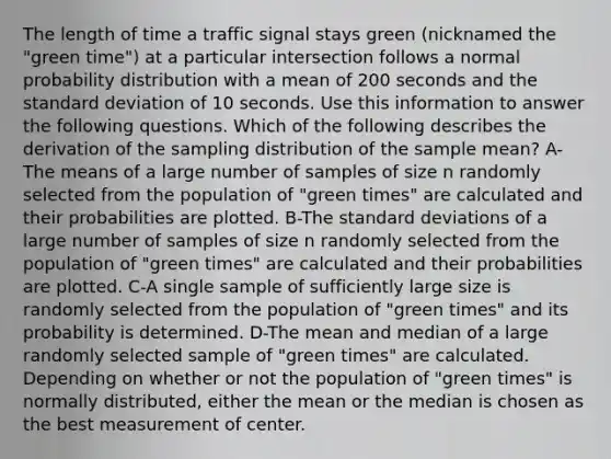 The length of time a traffic signal stays green (nicknamed the "green time") at a particular intersection follows a normal probability distribution with a mean of 200 seconds and the standard deviation of 10 seconds. Use this information to answer the following questions. Which of the following describes the derivation of the sampling distribution of the sample mean? A-The means of a large number of samples of size n randomly selected from the population of "green times" are calculated and their probabilities are plotted. B-The standard deviations of a large number of samples of size n randomly selected from the population of "green times" are calculated and their probabilities are plotted. C-A single sample of sufficiently large size is randomly selected from the population of "green times" and its probability is determined. D-The mean and median of a large randomly selected sample of "green times" are calculated. Depending on whether or not the population of "green times" is normally distributed, either the mean or the median is chosen as the best measurement of center.