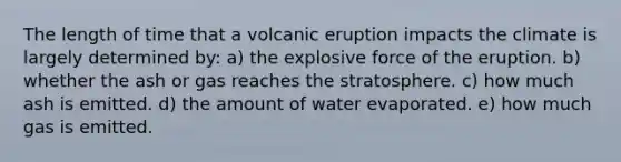 The length of time that a volcanic eruption impacts the climate is largely determined by: a) the explosive force of the eruption. b) whether the ash or gas reaches the stratosphere. c) how much ash is emitted. d) the amount of water evaporated. e) how much gas is emitted.