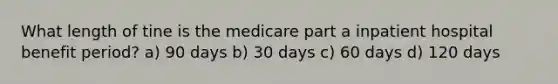 What length of tine is the medicare part a inpatient hospital benefit period? a) 90 days b) 30 days c) 60 days d) 120 days