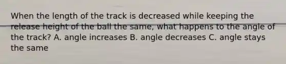 When the length of the track is decreased while keeping the release height of the ball the same, what happens to the angle of the track? A. angle increases B. angle decreases C. angle stays the same