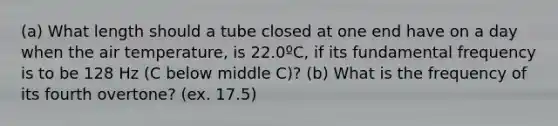 (a) What length should a tube closed at one end have on a day when the air temperature, is 22.0ºC, if its fundamental frequency is to be 128 Hz (C below middle C)? (b) What is the frequency of its fourth overtone? (ex. 17.5)