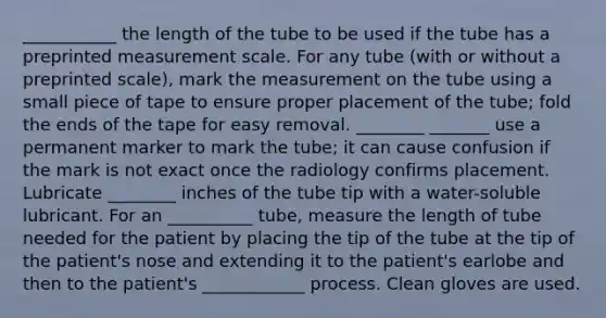 ___________ the length of the tube to be used if the tube has a preprinted measurement scale. For any tube (with or without a preprinted scale), mark the measurement on the tube using a small piece of tape to ensure proper placement of the tube; fold the ends of the tape for easy removal. ________ _______ use a permanent marker to mark the tube; it can cause confusion if the mark is not exact once the radiology confirms placement. Lubricate ________ inches of the tube tip with a water-soluble lubricant. For an __________ tube, measure the length of tube needed for the patient by placing the tip of the tube at the tip of the patient's nose and extending it to the patient's earlobe and then to the patient's ____________ process. Clean gloves are used.