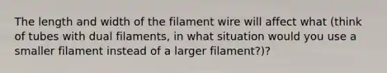 The length and width of the filament wire will affect what (think of tubes with dual filaments, in what situation would you use a smaller filament instead of a larger filament?)?