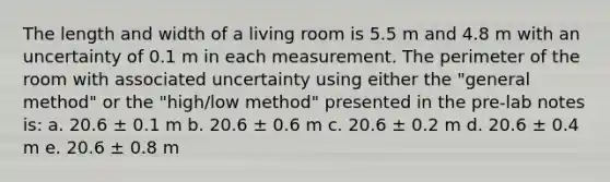 The length and width of a living room is 5.5 m and 4.8 m with an uncertainty of 0.1 m in each measurement. The perimeter of the room with associated uncertainty using either the "general method" or the "high/low method" presented in the pre-lab notes is: a. 20.6 ± 0.1 m b. 20.6 ± 0.6 m c. 20.6 ± 0.2 m d. 20.6 ± 0.4 m e. 20.6 ± 0.8 m