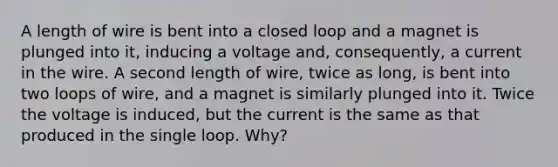 A length of wire is bent into a closed loop and a magnet is plunged into it, inducing a voltage and, consequently, a current in the wire. A second length of wire, twice as long, is bent into two loops of wire, and a magnet is similarly plunged into it. Twice the voltage is induced, but the current is the same as that produced in the single loop. Why?