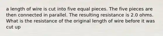 a length of wire is cut into five equal pieces. The five pieces are then connected in parallel. The resulting resistance is 2.0 ohms. What is the resistance of the original length of wire before it was cut up