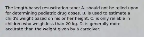 The length-based resuscitation tape: A. should not be relied upon for determining pediatric drug doses. B. is used to estimate a child's weight based on his or her height. C. is only reliable in children who weigh less than 20 kg. D. is generally more accurate than the weight given by a caregiver.