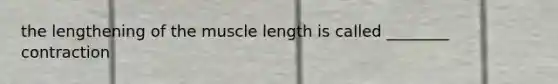 the lengthening of the muscle length is called ________ contraction