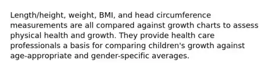 Length/height, weight, BMI, and head circumference measurements are all compared against growth charts to assess physical health and growth. They provide health care professionals a basis for comparing children's growth against age-appropriate and gender-specific averages.