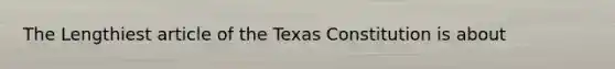 The Lengthiest article of the Texas Constitution is about