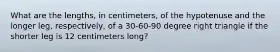 What are the lengths, in centimeters, of the hypotenuse and the longer leg, respectively, of a 30-60-90 degree right triangle if the shorter leg is 12 centimeters long?