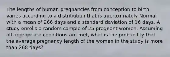 The lengths of human pregnancies from conception to birth varies according to a distribution that is approximately Normal with a mean of 266 days and a standard deviation of 16 days. A study enrolls a random sample of 25 pregnant women. Assuming all appropriate conditions are met, what is the probability that the average pregnancy length of the women in the study is more than 268 days?