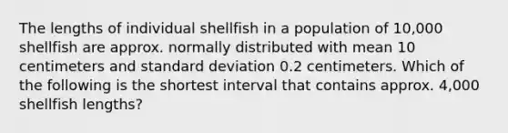 The lengths of individual shellfish in a population of 10,000 shellfish are approx. normally distributed with mean 10 centimeters and standard deviation 0.2 centimeters. Which of the following is the shortest interval that contains approx. 4,000 shellfish lengths?