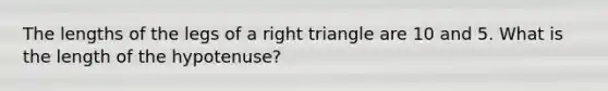 The lengths of the legs of a right triangle are 10 and 5. What is the length of the hypotenuse?