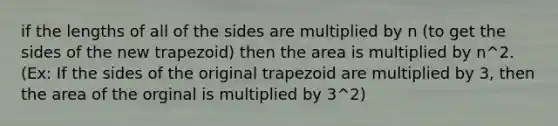 if the lengths of all of the sides are multiplied by n (to get the sides of the new trapezoid) then the area is multiplied by n^2. (Ex: If the sides of the original trapezoid are multiplied by 3, then the area of the orginal is multiplied by 3^2)