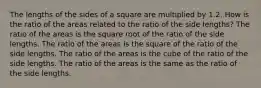 The lengths of the sides of a square are multiplied by 1.2. How is the ratio of the areas related to the ratio of the side lengths? The ratio of the areas is the square root of the ratio of the side lengths. The ratio of the areas is the square of the ratio of the side lengths. The ratio of the areas is the cube of the ratio of the side lengths. The ratio of the areas is the same as the ratio of the side lengths.