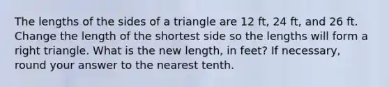 The lengths of the sides of a triangle are 12 ft, 24 ft, and 26 ft. Change the length of the shortest side so the lengths will form a right triangle. What is the new length, in feet? If necessary, round your answer to the nearest tenth.