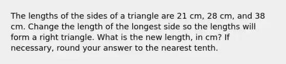 The lengths of the sides of a triangle are 21 cm, 28 cm, and 38 cm. Change the length of the longest side so the lengths will form a right triangle. What is the new length, in cm? If necessary, round your answer to the nearest tenth.