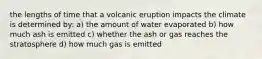 the lengths of time that a volcanic eruption impacts the climate is determined by: a) the amount of water evaporated b) how much ash is emitted c) whether the ash or gas reaches the stratosphere d) how much gas is emitted