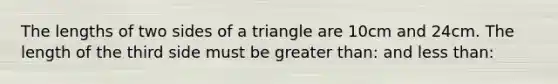 The lengths of two sides of a triangle are 10cm and 24cm. The length of the third side must be greater than: and less than: