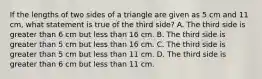 If the lengths of two sides of a triangle are given as 5 cm and 11 cm, what statement is true of the third side? A. The third side is greater than 6 cm but less than 16 cm. B. The third side is greater than 5 cm but less than 16 cm. C. The third side is greater than 5 cm but less than 11 cm. D. The third side is greater than 6 cm but less than 11 cm.