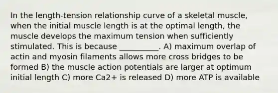 In the length-tension relationship curve of a skeletal muscle, when the initial muscle length is at the optimal length, the muscle develops the maximum tension when sufficiently stimulated. This is because __________. A) maximum overlap of actin and myosin filaments allows more cross bridges to be formed B) the muscle action potentials are larger at optimum initial length C) more Ca2+ is released D) more ATP is available