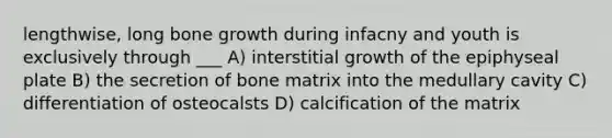 lengthwise, long bone growth during infacny and youth is exclusively through ___ A) interstitial growth of the epiphyseal plate B) the secretion of bone matrix into the medullary cavity C) differentiation of osteocalsts D) calcification of the matrix