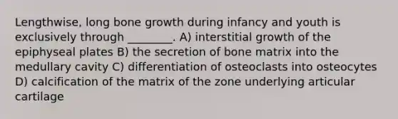 Lengthwise, long <a href='https://www.questionai.com/knowledge/ki4t7AlC39-bone-growth' class='anchor-knowledge'>bone growth</a> during infancy and youth is exclusively through ________. A) interstitial growth of the epiphyseal plates B) the secretion of bone matrix into the medullary cavity C) differentiation of osteoclasts into osteocytes D) calcification of the matrix of the zone underlying articular cartilage