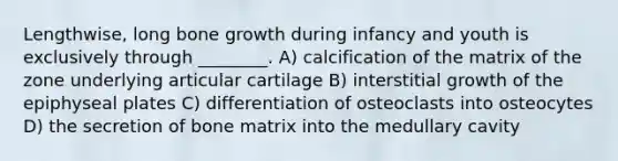 Lengthwise, long <a href='https://www.questionai.com/knowledge/ki4t7AlC39-bone-growth' class='anchor-knowledge'>bone growth</a> during infancy and youth is exclusively through ________. A) calcification of the matrix of the zone underlying articular cartilage B) interstitial growth of the epiphyseal plates C) differentiation of osteoclasts into osteocytes D) the secretion of bone matrix into the medullary cavity