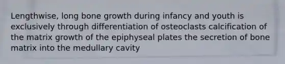 Lengthwise, long <a href='https://www.questionai.com/knowledge/ki4t7AlC39-bone-growth' class='anchor-knowledge'>bone growth</a> during infancy and youth is exclusively through differentiation of osteoclasts calcification of the matrix growth of the epiphyseal plates the secretion of bone matrix into the medullary cavity