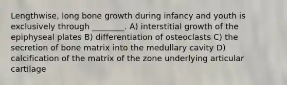 Lengthwise, long bone growth during infancy and youth is exclusively through ________. A) interstitial growth of the epiphyseal plates B) differentiation of osteoclasts C) the secretion of bone matrix into the medullary cavity D) calcification of the matrix of the zone underlying articular cartilage