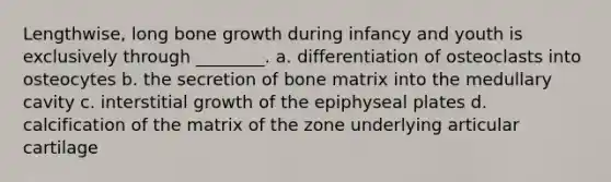 Lengthwise, long bone growth during infancy and youth is exclusively through ________. a. differentiation of osteoclasts into osteocytes b. the secretion of bone matrix into the medullary cavity c. interstitial growth of the epiphyseal plates d. calcification of the matrix of the zone underlying articular cartilage