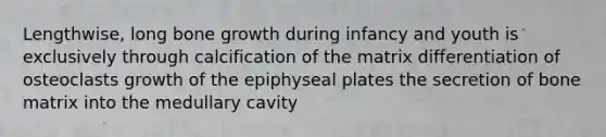 Lengthwise, long bone growth during infancy and youth is exclusively through calcification of the matrix differentiation of osteoclasts growth of the epiphyseal plates the secretion of bone matrix into the medullary cavity