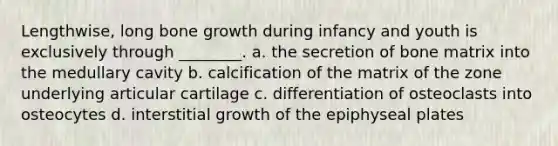 Lengthwise, long bone growth during infancy and youth is exclusively through ________. a. the secretion of bone matrix into the medullary cavity b. calcification of the matrix of the zone underlying articular cartilage c. differentiation of osteoclasts into osteocytes d. interstitial growth of the epiphyseal plates