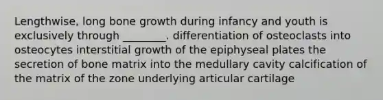 Lengthwise, long bone growth during infancy and youth is exclusively through ________. differentiation of osteoclasts into osteocytes interstitial growth of the epiphyseal plates the secretion of bone matrix into the medullary cavity calcification of the matrix of the zone underlying articular cartilage