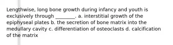 Lengthwise, long bone growth during infancy and youth is exclusively through ________. a. interstitial growth of the epiphyseal plates b. the secretion of bone matrix into the medullary cavity c. differentiation of osteoclasts d. calcification of the matrix